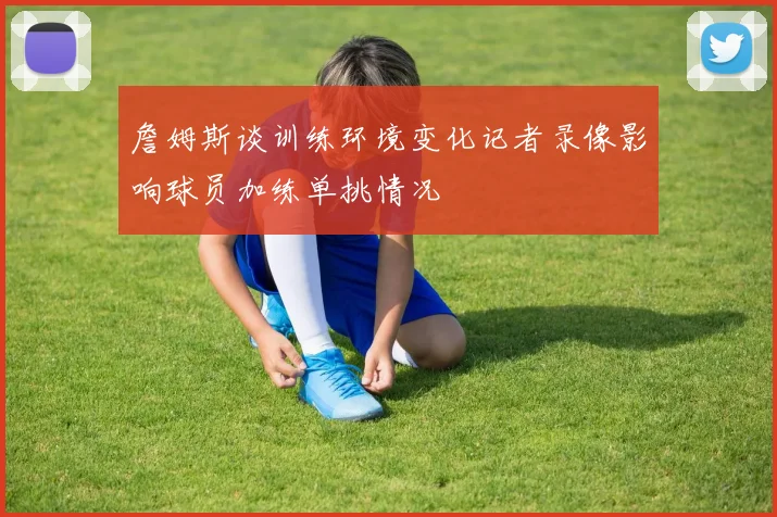 詹姆斯谈训练环境变化记者录像影响球员加练单挑情况