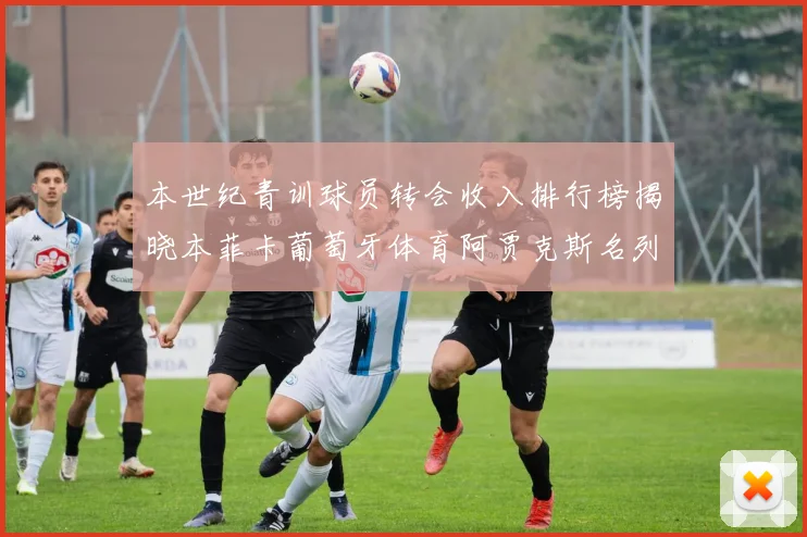本世纪青训球员转会收入排行榜揭晓本菲卡葡萄牙体育阿贾克斯名列前茅