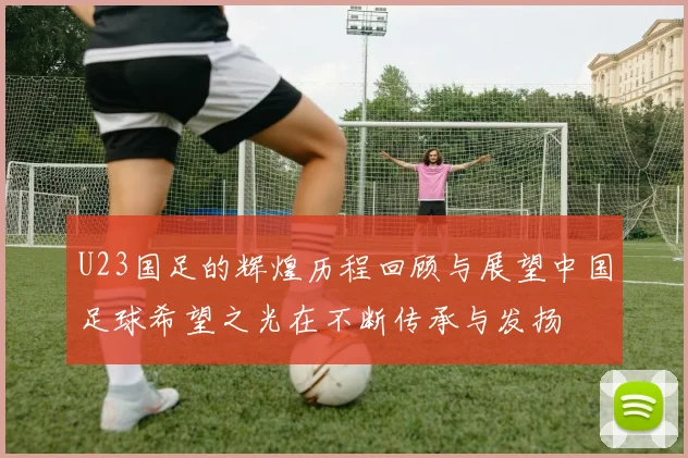 U23国足的辉煌历程回顾与展望中国足球希望之光在不断传承与发扬