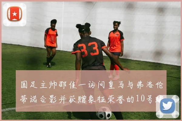 国足主帅邵佳一访问皇马与弗洛伦蒂诺合影并获赠象征荣誉的10号球衣