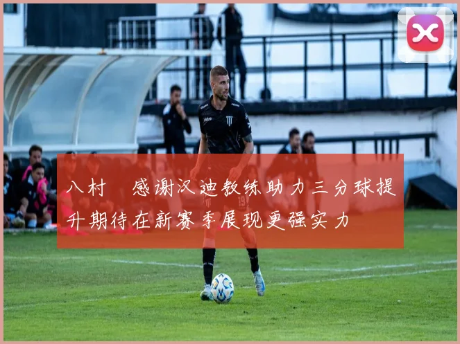 八村塁感谢汉迪教练助力三分球提升期待在新赛季展现更强实力