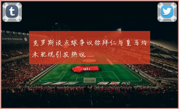 克罗斯谈点球争议称拜仁与皇马均未犯规引发热议