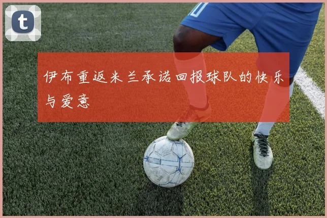伊布重返米兰承诺回报球队的快乐与爱意