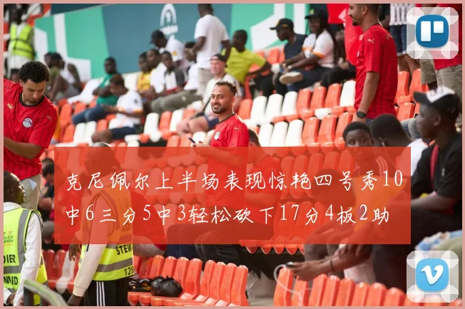 克尼佩尔上半场表现惊艳四号秀10中6三分5中3轻松砍下17分4板2助