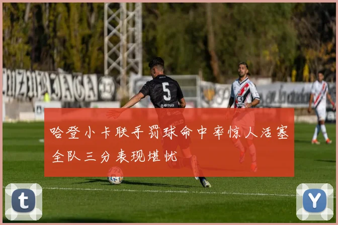 哈登小卡联手罚球命中率惊人活塞全队三分表现堪忧