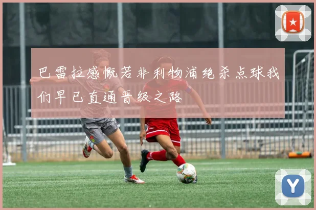 巴雷拉感慨若非利物浦绝杀点球我们早已直通晋级之路