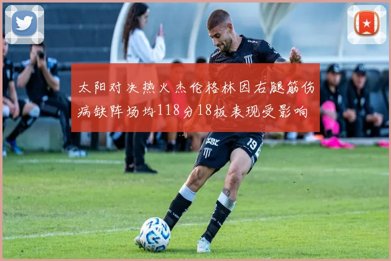 太阳对决热火杰伦格林因右腿筋伤病缺阵场均118分18板表现受影响