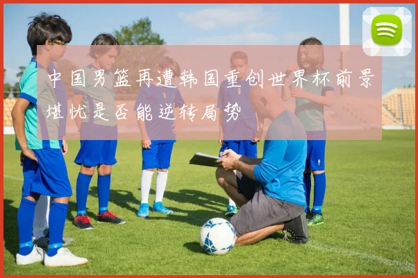 中国男篮再遭韩国重创世界杯前景堪忧是否能逆转局势