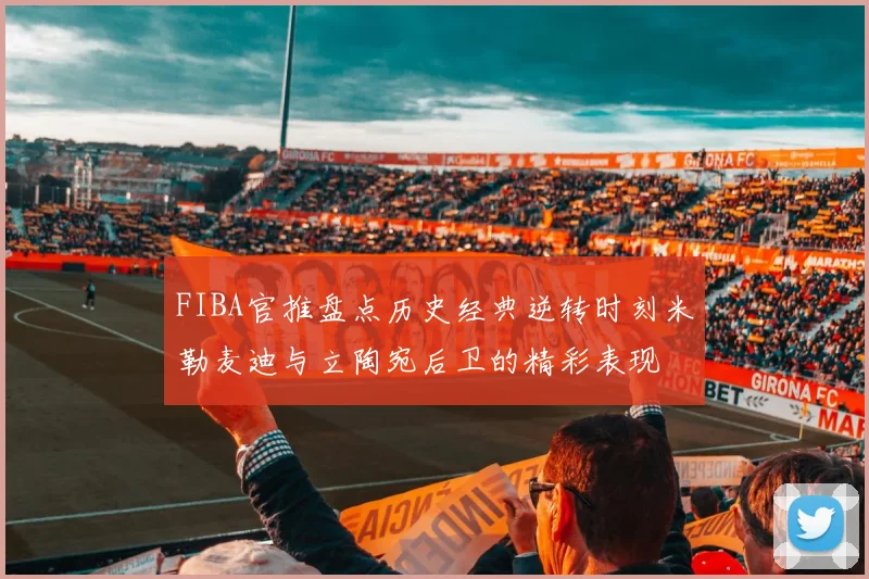 FIBA官推盘点历史经典逆转时刻米勒麦迪与立陶宛后卫的精彩表现