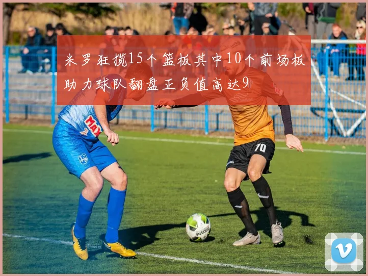 米罗狂揽15个篮板其中10个前场板助力球队翻盘正负值高达9