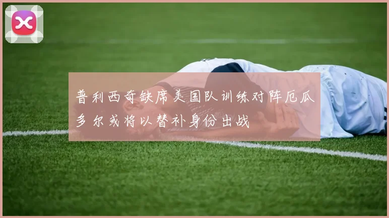 普利西奇缺席美国队训练对阵厄瓜多尔或将以替补身份出战