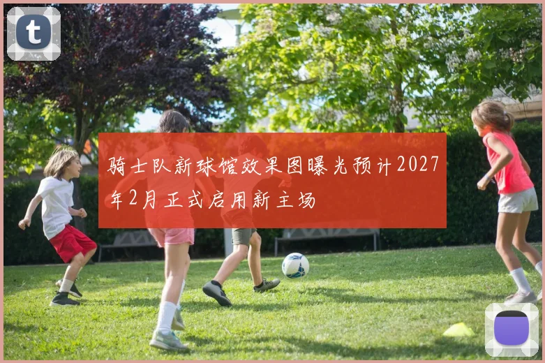 骑士队新球馆效果图曝光预计2027年2月正式启用新主场
