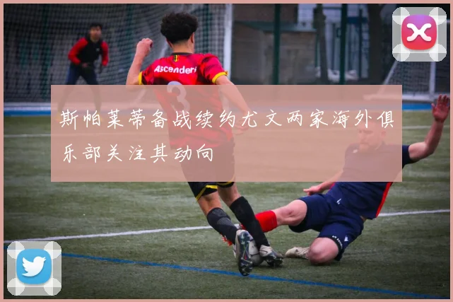 斯帕莱蒂备战续约尤文两家海外俱乐部关注其动向