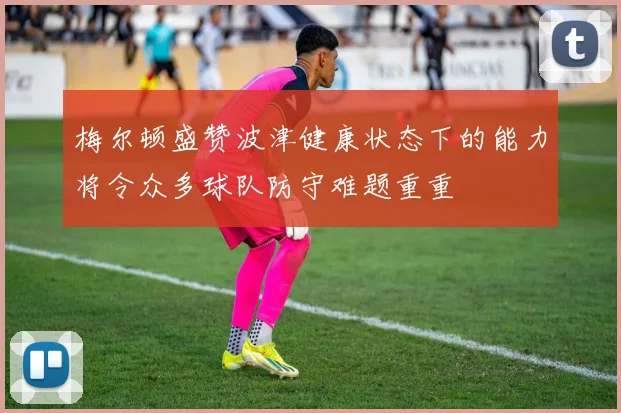 梅尔顿盛赞波津健康状态下的能力将令众多球队防守难题重重