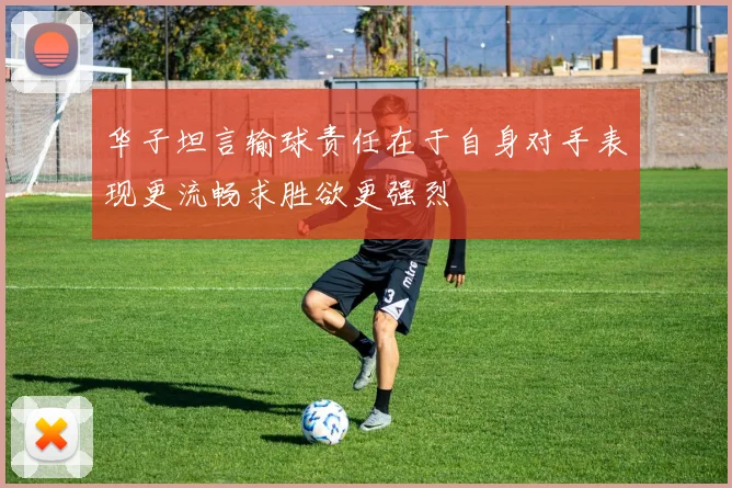 华子坦言输球责任在于自身对手表现更流畅求胜欲更强烈