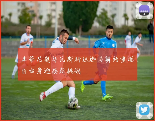 库蒂尼奥与瓦斯科达迦马解约重返自由身迎接新挑战