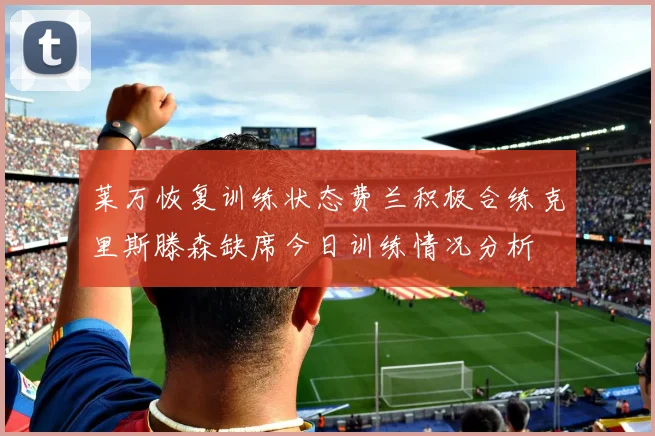 莱万恢复训练状态费兰积极合练克里斯滕森缺席今日训练情况分析
