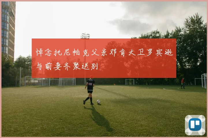 悼念托尼帕克父亲邓肯大卫罗宾逊与前妻齐聚送别
