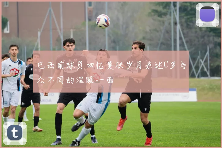 巴西前球员回忆曼联岁月亲述C罗与众不同的温暖一面