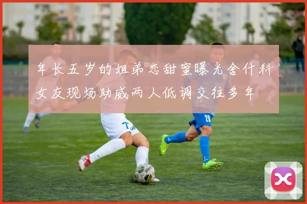 年长五岁的姐弟恋甜蜜曝光舍什科女友现场助威两人低调交往多年