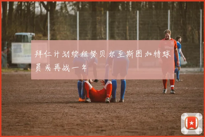 拜仁计划续租努贝尔至斯图加特球员或再战一年