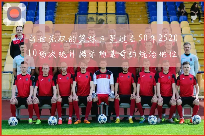 当世无双的篮球巨星过去50年252010场次统计揭示约基奇的统治地位