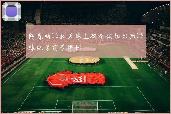 阿森纳16轮丢球上双难破切尔西15球纪录前景堪忧