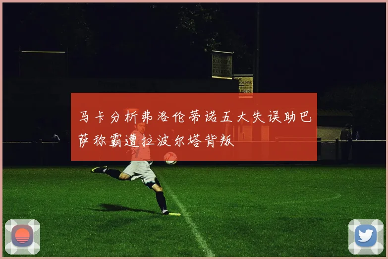 马卡分析弗洛伦蒂诺五大失误助巴萨称霸遭拉波尔塔背叛