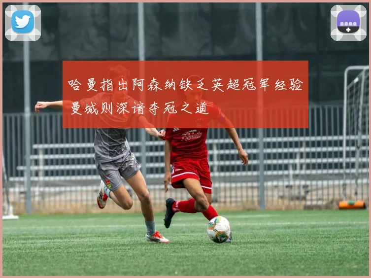 哈曼指出阿森纳缺乏英超冠军经验曼城则深谙夺冠之道